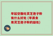 早起空腹吃灵芝孢子粉有什么好处 (早晨食用灵芝孢子粉的益处)