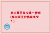 高山灵芝多少钱一种啊(高山灵芝价格是多少？)