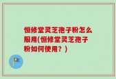 恒修堂灵芝孢子粉怎么服用(恒修堂灵芝孢子粉如何使用？)