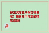 修正灵芝孢子粉在哪里买？推荐几个可靠的购买渠道？