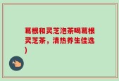 葛根和灵芝泡茶喝葛根灵芝茶，清热养生佳选)