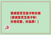 德源堂灵芝孢子粉价格(德源堂灵芝孢子粉：价格实惠，好品质！)