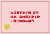 山货灵芝孢子粉_天然珍品：高效灵芝孢子粉，提升健康与活力