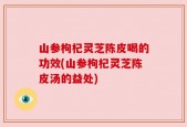 山参枸杞灵芝陈皮喝的功效(山参枸杞灵芝陈皮汤的益处)