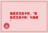 橄榄灵芝孢子粉_“橄榄灵芝孢子粉：与健康”