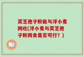 灵芝孢子粉能与浮小麦同吃(浮小麦与灵芝孢子粉同食是否可行？)