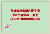 甲状腺癌术后吃灵芝孢子粉(术后调理：灵芝孢子粉对甲状腺癌有益)