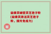 益康灵破壁灵芝孢子粉(益康灵激活灵芝孢子粉，提升免疫力)