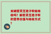 末破壁灵芝孢子粉能吸收吗？解密灵芝孢子粉的营养价值与吸收方式？