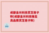 成都金川科技灵芝孢子粉(成都金川科技推出高品质灵芝孢子粉)