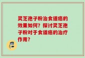 灵芝孢子粉治食道癌的效果如何？探讨灵芝孢子粉对于食道癌的治疗作用？