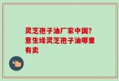 灵芝孢子油厂家中国？意生缘灵芝孢子油哪里有卖
