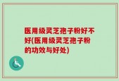 医用级灵芝孢子粉好不好(医用级灵芝孢子粉的功效与好处)