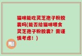 猫咪能吃灵芝孢子粉胶囊吗(能否给猫咪喂食灵芝孢子粉胶囊？需谨慎考虑！)