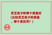 灵芝孢子粉哪个质量好(比较灵芝孢子粉质量，哪个更优秀？)