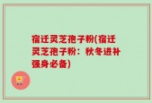 宿迁灵芝孢子粉(宿迁灵芝孢子粉：秋冬进补强身必备)