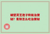 破壁灵芝孢子粉能治便秘？麦麸怎么吃治便秘