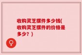 收购灵芝摆件多少钱(收购灵芝摆件的价格是多少？)