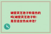 破壁灵芝孢子粉是热的吗(破壁灵芝孢子粉：是否适合热水冲泡？
