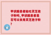 甲状腺患者能吃灵芝孢子粉吗_甲状腺患者是否可以食用灵芝孢子粉？