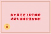 和也灵芝孢子粉的神奇功效与健康价值全解析