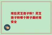 现在灵芝孢子粉？灵芝孢子粉哪个牌子最好用安全
