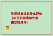 年芝对身体有什么好处 (年芝的健康益处紧抱您的身体)