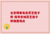北京哪里有卖灵芝孢子粉 探寻京城灵芝孢子粉销售地点