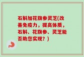石斛加花旗参灵芝(改善免疫力，提高体质，石斛、花旗参、灵芝能否助您实现？)
