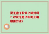 灵芝孢子粉早上喝好吗？对灵芝孢子粉的正确服用方法？