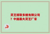 灵芝提取多糖有限公司？中国最大灵芝厂家