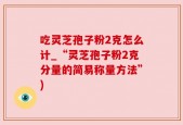 吃灵芝孢子粉2克怎么计_“灵芝孢子粉2克分量的简易称量方法”)