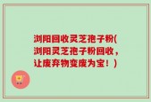 浏阳回收灵芝孢子粉(浏阳灵芝孢子粉回收，让废弃物变废为宝！)