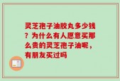 灵芝孢子油胶丸多少钱？为什么有人愿意买那么贵的灵芝孢子油呢，有朋友买过吗