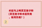 术后马上喝灵芝孢子粉(灵芝孢子粉术后饮用，有何作用？)