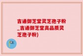 吉通御芝堂灵芝孢子粉_吉通御芝堂高品质灵芝孢子粉)