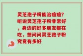 灵芝孢子粉能治痘痘？听说灵芝孢子粉非常好，身边的好多朋友都在吃，想问问灵芝孢子粉究竟有多好