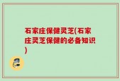 石家庄保健灵芝(石家庄灵芝保健的必备知识)