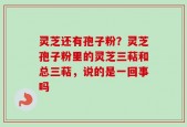 灵芝还有孢子粉？灵芝孢子粉里的灵芝三萜和总三萜，说的是一回事吗