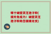 哪个破壁灵芝孢子粉(提升免疫力！破壁灵芝孢子粉助您健康无忧)