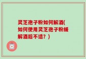 灵芝孢子粉如何解酒(如何使用灵芝孢子粉缓解酒后不适？)