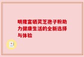 明隆富硒灵芝孢子粉助力健康生活的全新选择与体验