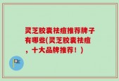 灵芝胶囊祛痘推荐牌子有哪些(灵芝胶囊祛痘，十大品牌推荐！)
