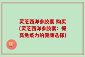 灵芝西洋参胶囊 购买(灵芝西洋参胶囊：提高免疫力的健康选择)