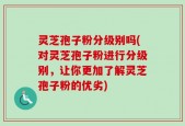 灵芝孢子粉分级别吗(对灵芝孢子粉进行分级别，让你更加了解灵芝孢子粉的优劣)
