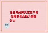 吉林天蛟牌灵芝孢子粉 优质养生品助力健康活力
