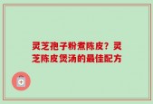灵芝孢子粉煮陈皮？灵芝陈皮煲汤的最佳配方