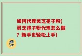 如何代理灵芝孢子粉(灵芝孢子粉代理怎么做？新手也轻松上手)