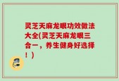 灵芝天麻龙眼功效做法大全(灵芝天麻龙眼三合一，养生健身好选择！)