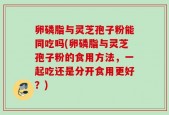 卵磷脂与灵芝孢子粉能同吃吗(卵磷脂与灵芝孢子粉的食用方法，一起吃还是分开食用更好？)